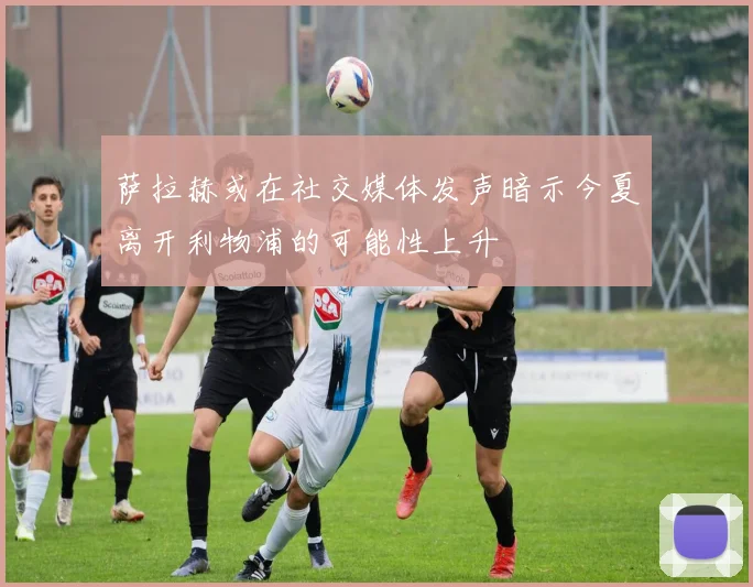 萨拉赫或在社交媒体发声暗示今夏离开利物浦的可能性上升
