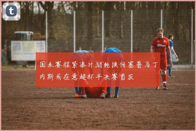 国米赛程紧凑计划轮换何塞普马丁内斯或在意超杯半决赛首发