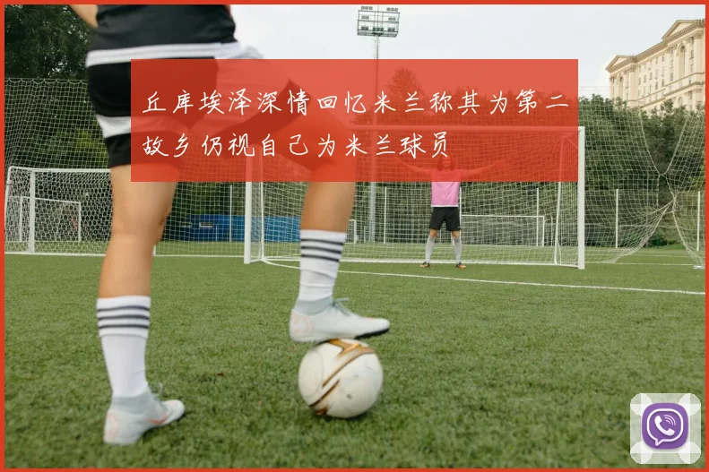 丘库埃泽深情回忆米兰称其为第二故乡仍视自己为米兰球员
