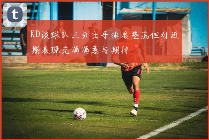 KD谈球队三分出手排名垫底但对近期表现充满满意与期待
