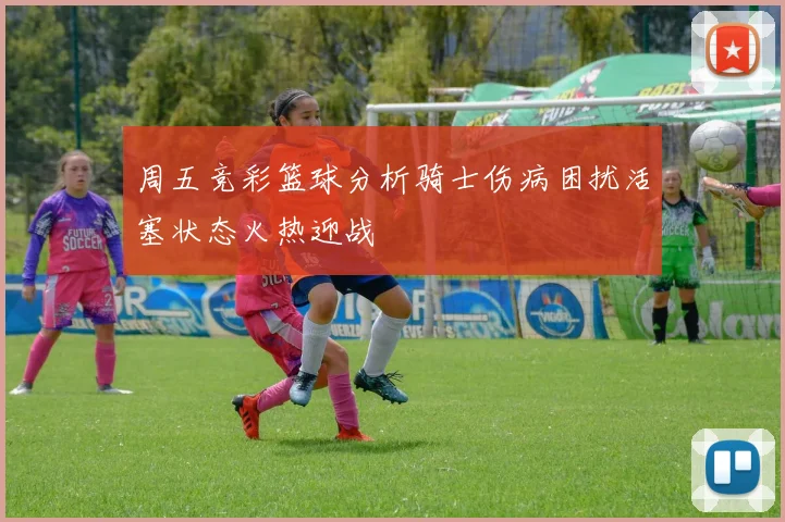周五竞彩篮球分析骑士伤病困扰活塞状态火热迎战