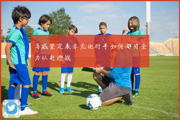 马威坚定表示无论对手如何都将全力以赴迎战