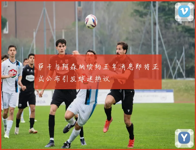 萨卡与阿森纳续约五年消息即将正式公布引发球迷热议