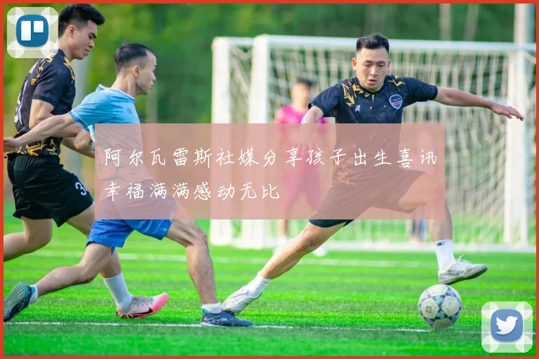 阿尔瓦雷斯社媒分享孩子出生喜讯幸福满满感动无比