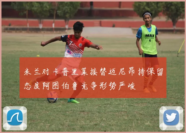 米兰对卡普里莱接替迈尼昂持保留态度阿图伯鲁竞争形势严峻
