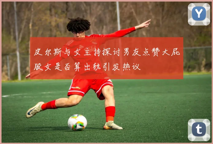 皮尔斯与女主持探讨男友点赞大屁股女是否算出轨引发热议