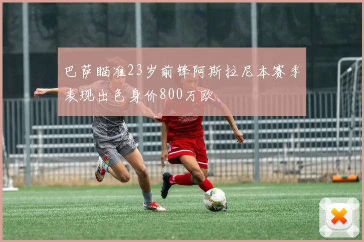 巴萨瞄准23岁前锋阿斯拉尼本赛季表现出色身价800万欧