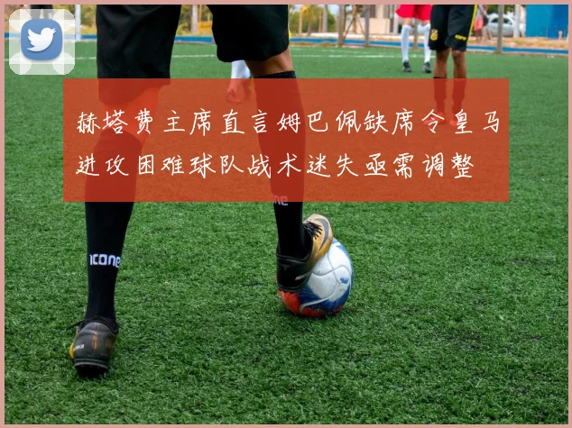 赫塔费主席直言姆巴佩缺席令皇马进攻困难球队战术迷失亟需调整