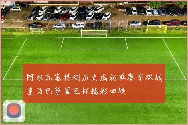阿尔瓦塞特创历史成就单赛季双战皇马巴萨国王杯精彩回顾