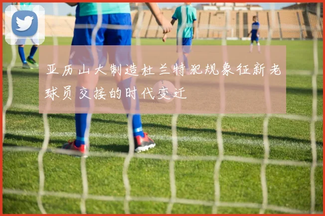 亚历山大制造杜兰特犯规象征新老球员交接的时代变迁