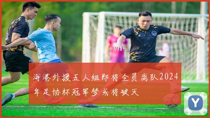 海港外援五人组即将全员离队2024年足协杯冠军梦或将破灭