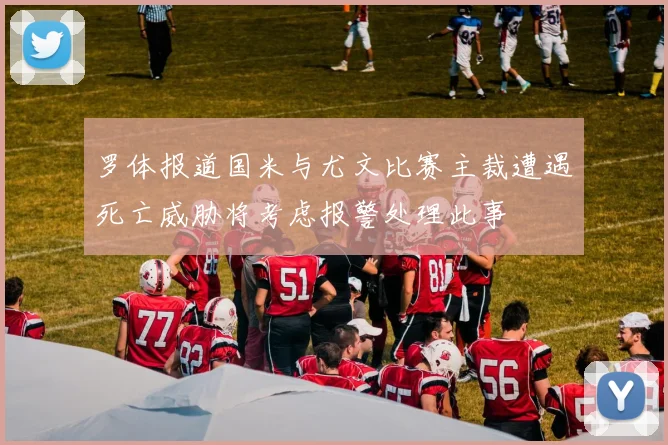 罗体报道国米与尤文比赛主裁遭遇死亡威胁将考虑报警处理此事