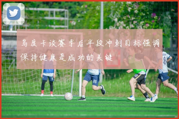 乌度卡谈赛季后半段冲刺目标强调保持健康是成功的关键