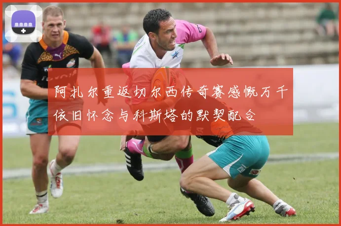 阿扎尔重返切尔西传奇赛感慨万千依旧怀念与科斯塔的默契配合
