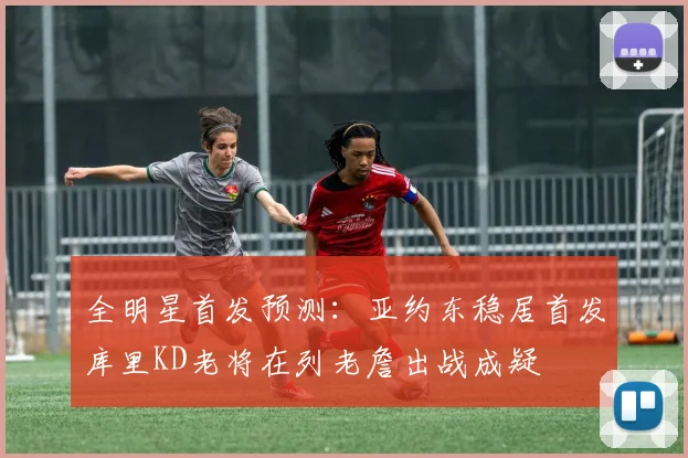 全明星首发预测：亚约东稳居首发库里KD老将在列老詹出战成疑