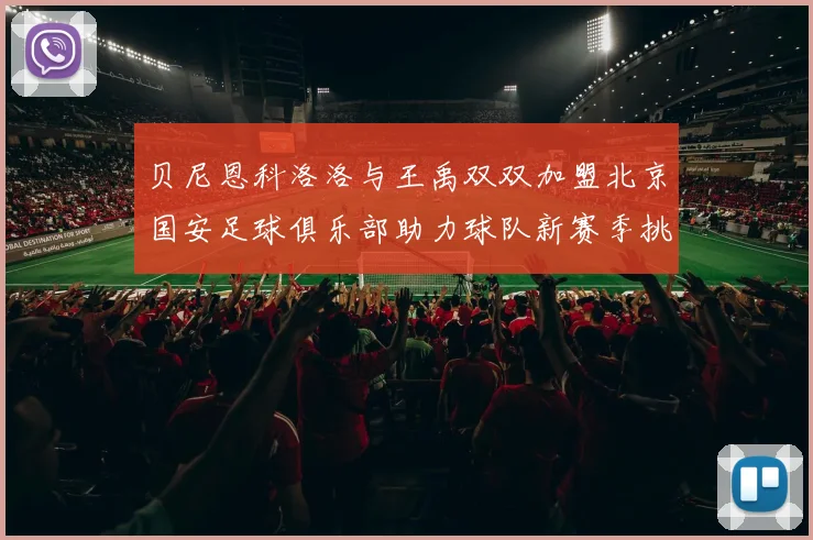 贝尼恩科洛洛与王禹双双加盟北京国安足球俱乐部助力球队新赛季挑战