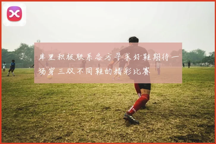 库里积极联系各方寻求好鞋期待一场穿三双不同鞋的精彩比赛