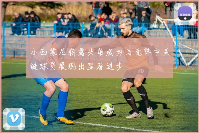 小西蒙尼崭露头角成为马竞阵中关键球员展现出显著进步