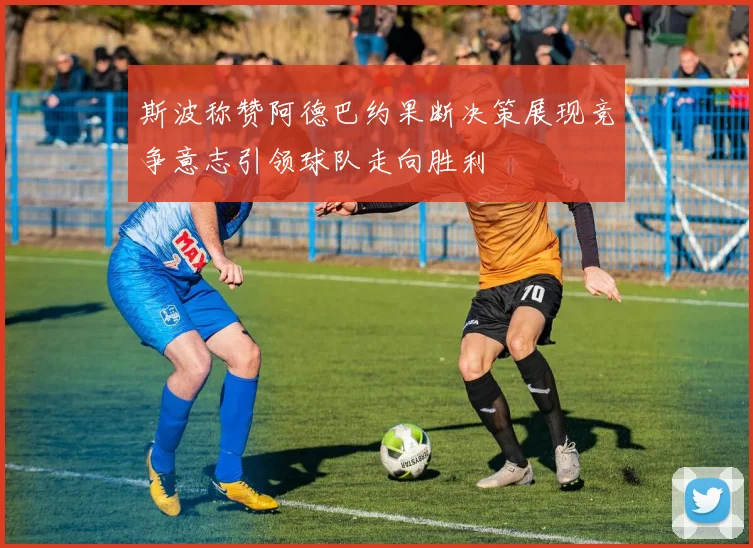 斯波称赞阿德巴约果断决策展现竞争意志引领球队走向胜利