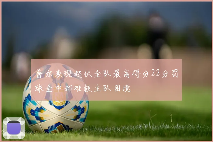 普尔表现起伏全队最高得分22分罚球全中却难救主队困境