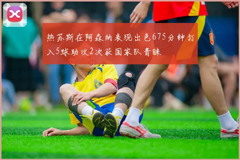 热苏斯在阿森纳表现出色675分钟打入5球助攻2次获国家队青睐