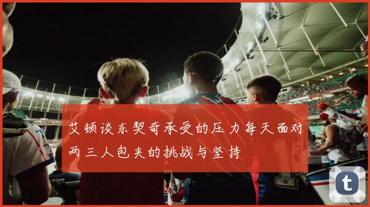 艾顿谈东契奇承受的压力每天面对两三人包夹的挑战与坚持