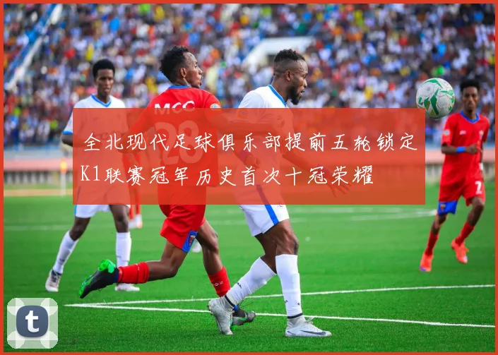全北现代足球俱乐部提前五轮锁定K1联赛冠军历史首次十冠荣耀