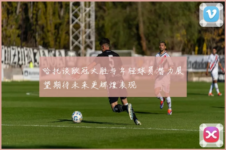 哈托谈欧冠大胜与年轻球员潜力展望期待未来更辉煌表现