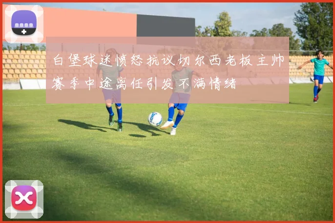 白堡球迷愤怒抗议切尔西老板主帅赛季中途离任引发不满情绪