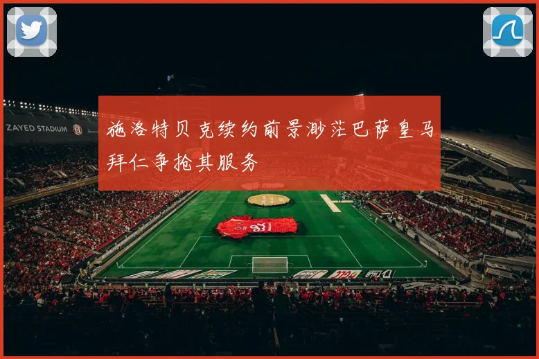 施洛特贝克续约前景渺茫巴萨皇马拜仁争抢其服务