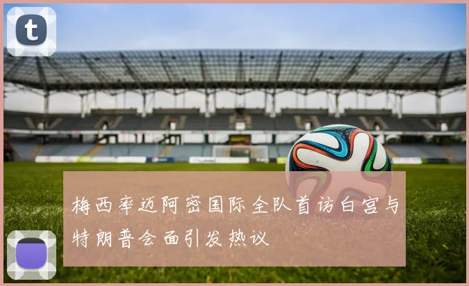 梅西率迈阿密国际全队首访白宫与特朗普会面引发热议