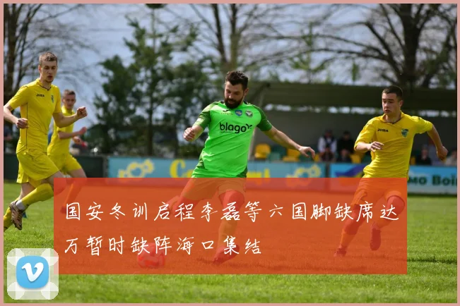 国安冬训启程李磊等六国脚缺席达万暂时缺阵海口集结