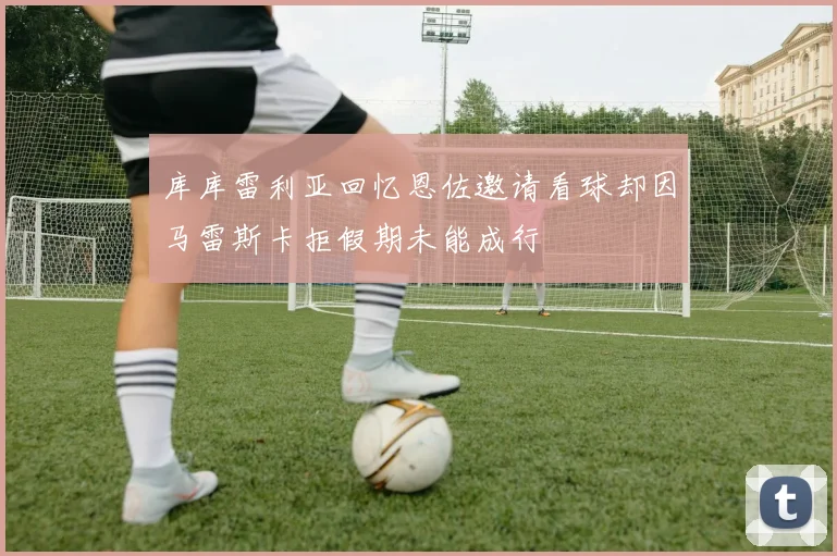 库库雷利亚回忆恩佐邀请看球却因马雷斯卡拒假期未能成行