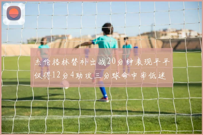 杰伦格林替补出战20分钟表现平平仅得12分4助攻三分球命中率低迷