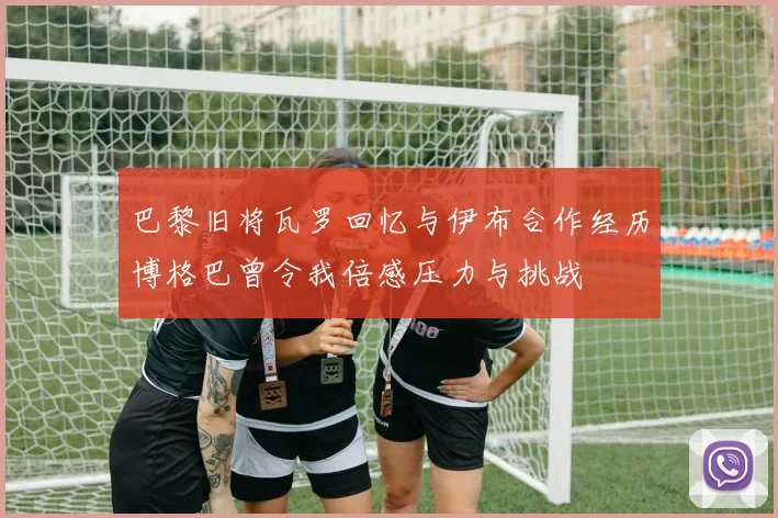 巴黎旧将瓦罗回忆与伊布合作经历博格巴曾令我倍感压力与挑战