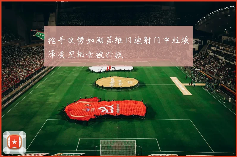 枪手攻势如潮苏维门迪射门中柱埃泽凌空机会被扑救