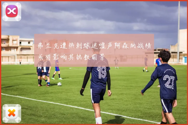弗兰克遭热刺球迷嘘声阿森纳战绩或将影响其执教前景