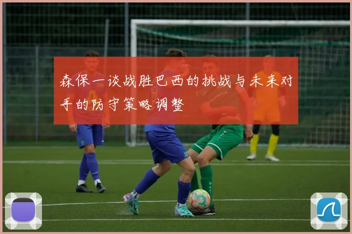 森保一谈战胜巴西的挑战与未来对手的防守策略调整