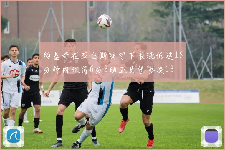 约基奇在亚当斯防守下表现低迷15分钟内仅得6分3助正负值惨淡13