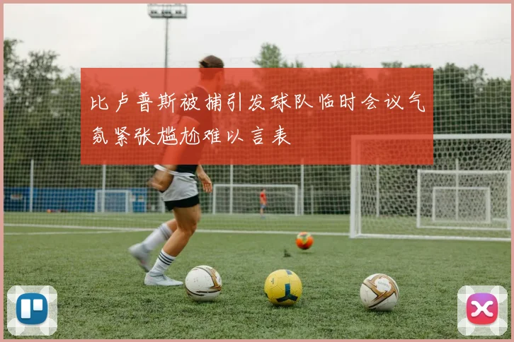 比卢普斯被捕引发球队临时会议气氛紧张尴尬难以言表