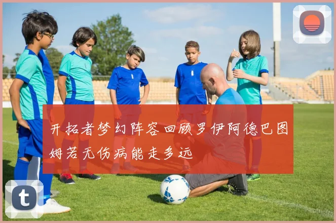 开拓者梦幻阵容回顾罗伊阿德巴图姆若无伤病能走多远