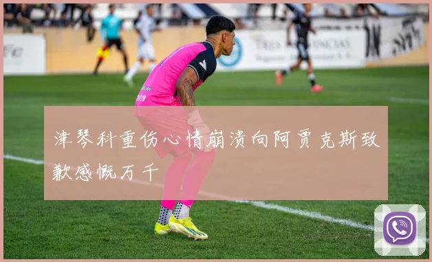 津琴科重伤心情崩溃向阿贾克斯致歉感慨万千